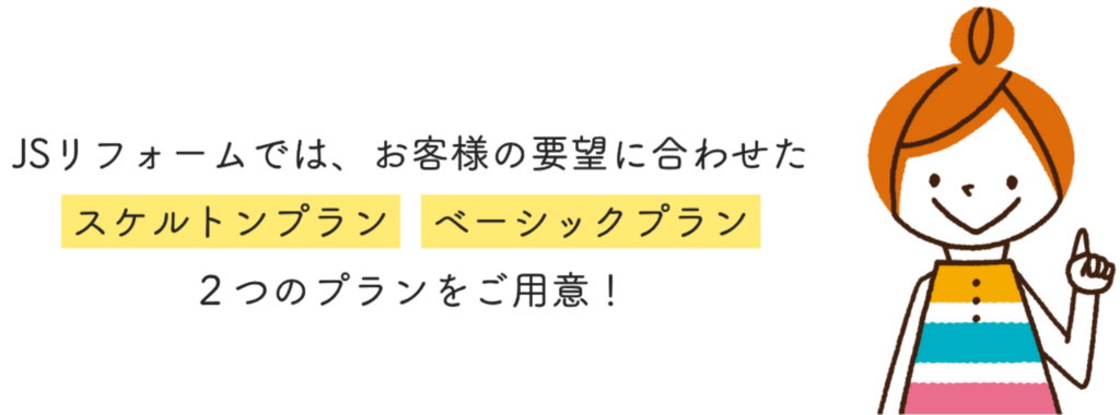 JSリフォームでは、お客様の要望に合わせたスケルトンプラン ベーシックプラン ２つのプランをご用意！